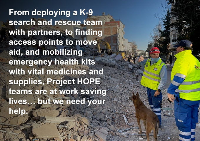 From deploying a K-9 search and rescue team with partners, to finding access points to move aid, and mobilizing emergency health kits with vital medicines and supplies, Project HOPE teams are at work saving lives… but we need your help.